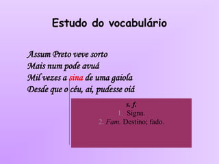 Estudo do vocabulário
Assum Preto veve sorto
Mais num pode avuá
Mil vezes a sina de uma gaiola
Desde que o céu, ai, pudesse oiá
s. f.
1. Signa.
2. Fam. Destino; fado.
 