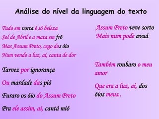 Análise do nível da linguagem do texto
Tudo em vorta é só beleza
Sol de Abril e a mata em frô
Mas Assum Preto, cego dos óio
Num vendo a luz, ai, canta de dor
Tarvez por ignorança
Ou mardade das pió
Furaro os óio do Assum Preto
Pra ele assim, ai, cantá mió
Assum Preto veve sorto
Mais num pode avuá
Também roubaro o meu
amor
Que era a luz, ai, dos
óios meus..
 