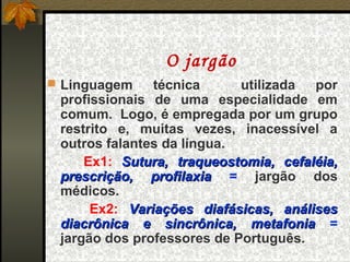 O jargão
 Linguagem    técnica      utilizada por
 profissionais de uma especialidade em
 comum. Logo, é empregada por um grupo
 restrito e, muitas vezes, inacessível a
 outros falantes da língua.
     Ex1: Sutura, traqueostomia, cefaléia,
 prescrição, profilaxia = jargão dos
 médicos.
      Ex2: Variações diafásicas, análises
 diacrônica e sincrônica, metafonia =
 jargão dos professores de Português.
 