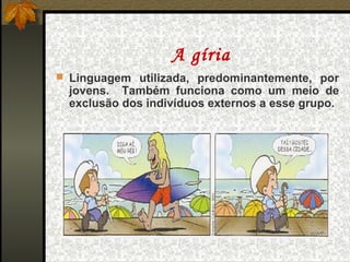A gíria
 Linguagem utilizada, predominantemente, por
  jovens. Também funciona como um meio de
  exclusão dos indivíduos externos a esse grupo.
 