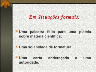 Em Situações formais:

 Uma palestra feita para uma platéia
 sobre matéria científica;

 Uma solenidade de formatura;


 Uma    carta    endereçada     a   uma
 autoridade.
 