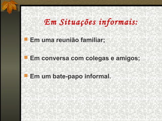 Em Situações informais:
 Em uma reunião familiar;


 Em conversa com colegas e amigos;


 Em um bate-papo informal.
 
