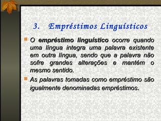 3. Empréstimos Linguísticos
 O empréstimo linguístico ocorre quando
  uma língua integra uma palavra existente
  em outra língua, sendo que a palavra não
  sofre grandes alterações e mantém o
  mesmo sentido.
 As palavras tomadas como empréstimo são
  igualmente denominadas empréstimos.
 