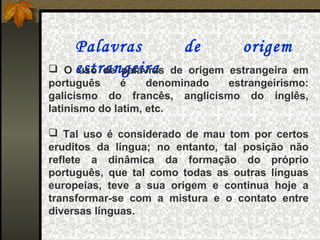 Palavras              de         origem
 O estrangeira
    uso de palavras      de origem estrangeira em
português     é     denominado     estrangeirismo:
galicismo do francês, anglicismo do inglês,
latinismo do latim, etc.

 Tal uso é considerado de mau tom por certos
eruditos da língua; no entanto, tal posição não
reflete a dinâmica da formação do próprio
português, que tal como todas as outras línguas
europeias, teve a sua origem e continua hoje a
transformar-se com a mistura e o contato entre
diversas línguas.
 