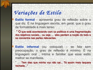 Variações de Estilo
 Estilo formal - apresenta grau de reflexão sobre o
  que diz. É na linguagem escrita, em geral, que o grau
  de formalidade é mais tenso.
   “ O que está acontecendo com os políticos é uma fragmentação
  dos objetivos sociais... ou seja ... eles perdem a noção do todo e
  se concentra nas partes relevantes.


 Estilo   informal (ou coloquial) – se fala sem
  preocupação, o grau de reflexão é mínimo. É na
  linguagem oral , íntima e familiar que esse estilo
  melhor se manifesta.
  “ ... Tem dias que minha voz não sai... Tá assim meio taquara
  rachada...”
 