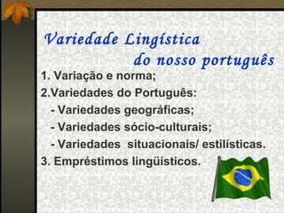 Variedade Lingística
           do nosso português
1. Variação e norma;
2.Variedades do Português:
  - Variedades geográficas;
  - Variedades sócio-culturais;
  - Variedades situacionais/ estilísticas.
3. Empréstimos lingüísticos.
 