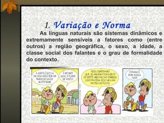 1. Variação e Norma
     As línguas naturais são sistemas dinâmicos e
extremamente sensíveis a fatores como (entre
outros) a região geográfica, o sexo, a idade, a
classe social dos falantes e o grau de formalidade
do contexto.
 