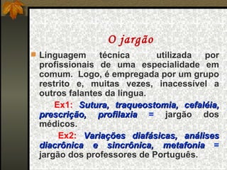 O jargão
 Linguagem    técnica      utilizada por
 profissionais de uma especialidade em
 comum. Logo, é empregada por um grupo
 restrito e, muitas vezes, inacessível a
 outros falantes da língua.
     Ex1: Sutura, traqueostomia, cefaléia,
 prescrição, profilaxia = jargão dos
 médicos.
      Ex2: Variações diafásicas, análises
 diacrônica e sincrônica, metafonia =
 jargão dos professores de Português.
 
