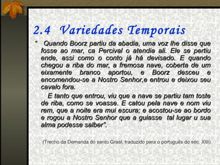 2.4 Variedades Temporais
 “    Quando Boorz partiu da abadia, uma voz lhe disse que
     fosse ao mar, ca Percival o atendia ali. Ele se pertiu
     ende, assi como o conto já há devisado. E quando
     chegou a riba do mar, a fremosa nave, coberta de um
     eixamente branco aportou, e Boorz desceu e
     encomendou-se a Nostro Senhor,e entrou e deixou seu
     cavalo fora.
       E tanto que entrou, viu que a nave se partiu tam toste
     de riba, como se voasse. E catou pela nave e nom viu
     rem, que a noite era mui escura; e acostou-se ao bordo
     e rogou a Nostro Senhor que a guiasse tal lugar u sua
     alma podesse salber”.

     (Trecho da Demanda do santo Graal, traduzido para o português do séc. XIII)
 