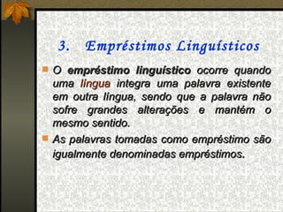 3. Empréstimos Linguísticos
 O empréstimo linguístico ocorre quando
  uma língua integra uma palavra existente
  em outra língua, sendo que a palavra não
  sofre grandes alterações e mantém o
  mesmo sentido.
 As palavras tomadas como empréstimo são
  igualmente denominadas empréstimos.
 