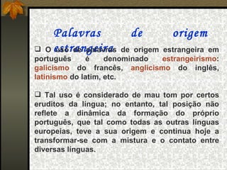 Palavras             de         origem
  O estrangeira
     uso de palavras     de origem estrangeira em
português     é     denominado     estrangeirismo:
galicismo do francês, anglicismo do inglês,
latinismo do latim, etc.

 Tal uso é considerado de mau tom por certos
eruditos da língua; no entanto, tal posição não
reflete a dinâmica da formação do próprio
português, que tal como todas as outras línguas
europeias, teve a sua origem e continua hoje a
transformar-se com a mistura e o contato entre
diversas línguas.
 