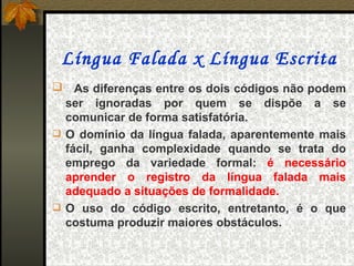 Língua Falada x Língua Escrita
    As diferenças entre os dois códigos não podem
  ser ignoradas por quem se dispõe a se
  comunicar de forma satisfatória.
 O domínio da língua falada, aparentemente mais
  fácil, ganha complexidade quando se trata do
  emprego da variedade formal: é necessário
  aprender o registro da língua falada mais
  adequado a situações de formalidade.
 O uso do código escrito, entretanto, é o que
  costuma produzir maiores obstáculos.
 