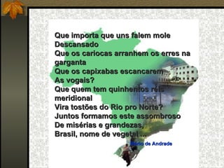 Que importa que uns falem mole
Descansado
Que os cariocas arranhem os erres na
garganta
Que os capixabas escancarem
As vogais?
Que quem tem quinhentos réis
meridional
Vira tostões do Rio pro Norte?
Juntos formamos este assombroso
De misérias e grandezas,
Brasil, nome de vegetal ...
                                Mário de Andrade
 