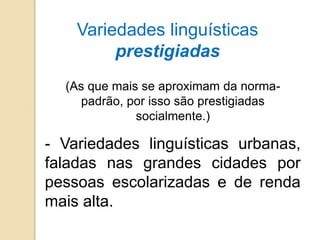 Variedades linguísticas
         prestigiadas
  (As que mais se aproximam da norma-
    padrão, por isso são prestigiadas
              socialmente.)

- Variedades linguísticas urbanas,
faladas nas grandes cidades por
pessoas escolarizadas e de renda
mais alta.
 