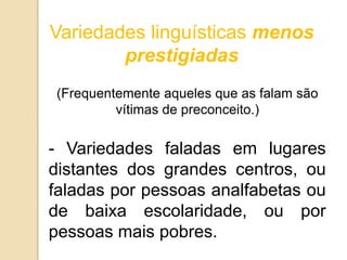 Variedades linguísticas menos
        prestigiadas
(Frequentemente aqueles que as falam são
         vítimas de preconceito.)

- Variedades faladas em lugares
distantes dos grandes centros, ou
faladas por pessoas analfabetas ou
de baixa escolaridade, ou por
pessoas mais pobres.
 