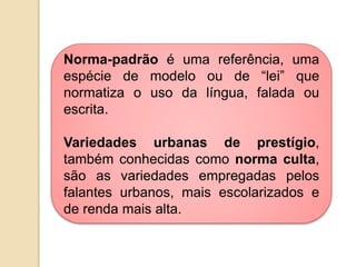 Norma-padrão é uma referência, uma
espécie de modelo ou de “lei” que
normatiza o uso da língua, falada ou
escrita.

Variedades urbanas de prestígio,
também conhecidas como norma culta,
são as variedades empregadas pelos
falantes urbanos, mais escolarizados e
de renda mais alta.
 