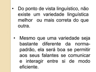 • Do ponto de vista linguístico, não
  existe um variedade linguística
  melhor ou mais correta do que
  outra.

• Mesmo que uma variedade seja
  bastante diferente da norma-
  padrão, ela será boa se permitir
  aos seus falantes se comunicar
  e interagir entre si de modo
  eficiente.
 