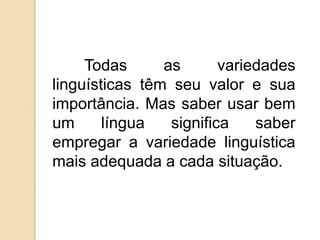 Todas      as       variedades
linguísticas têm seu valor e sua
importância. Mas saber usar bem
um      língua   significa    saber
empregar a variedade linguística
mais adequada a cada situação.
 