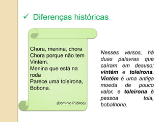  Diferenças históricas


 Chora, menina, chora
                               Nesses versos, há
 Chora porque não tem
                               duas palavras que
 Vintém.
                               caíram em desuso:
 Menina que está na
                               vintém e toleirona.
 roda
                               Vintém é uma antiga
 Parece uma toleirona,
                               moeda de pouco
 Bobona.
                               valor, e toleirona é
                               pessoa           tola,
           (Domínio Público)
                               bobalhona.
 