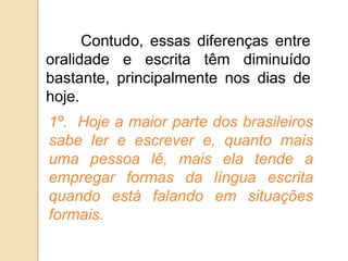 Contudo, essas diferenças entre
oralidade e escrita têm diminuído
bastante, principalmente nos dias de
hoje.
1º. Hoje a maior parte dos brasileiros
sabe ler e escrever e, quanto mais
uma pessoa lê, mais ela tende a
empregar formas da língua escrita
quando está falando em situações
formais.
 