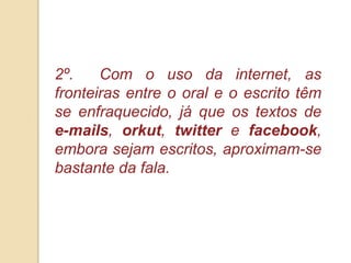 2º.    Com o uso da internet, as
fronteiras entre o oral e o escrito têm
se enfraquecido, já que os textos de
e-mails, orkut, twitter e facebook,
embora sejam escritos, aproximam-se
bastante da fala.
 