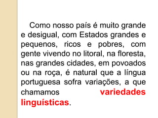 Como nosso país é muito grande
e desigual, com Estados grandes e
pequenos, ricos e pobres, com
gente vivendo no litoral, na floresta,
nas grandes cidades, em povoados
ou na roça, é natural que a língua
portuguesa sofra variações, a que
chamamos               variedades
linguísticas.
 