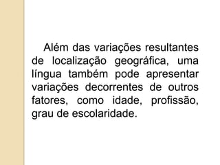 Além das variações resultantes
de localização geográfica, uma
língua também pode apresentar
variações decorrentes de outros
fatores, como idade, profissão,
grau de escolaridade.
 