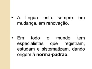 • A língua está sempre      em
  mudança, em renovação.


• Em todo o mundo tem
  especialistas que registram,
  estudam e sistematizam, dando
  origem à norma-padrão.
 