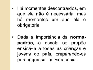 • Há momentos descontraídos, em
  que ela não é necessária, mas
  há momentos em que ela é
  obrigatória.

• Dada a importância da norma-
  padrão, a escola se propõe
  ensiná-la a todas as crianças e
  jovens do país, preparando-os
  para ingressar na vida social.
 