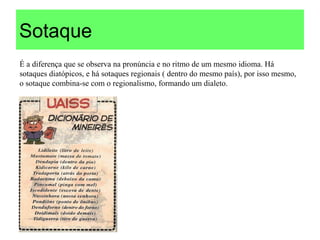Sotaque
É a diferença que se observa na pronúncia e no ritmo de um mesmo idioma. Há
sotaques diatópicos, e há sotaques regionais ( dentro do mesmo país), por isso mesmo,
o sotaque combina-se com o regionalismo, formando um dialeto.
 