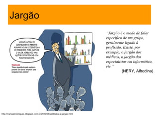 Jargão
                                                                             “Jargão é o modo de falar
                                                                             específico de um grupo,
                                                                             geralmente ligado à
                                                                             profissão. Existe, por
                                                                             exemplo, o jargão dos
                                                                             médicos, o jargão dos
                                                                             especialistas em informática,
                                                                             etc.”
                                                                                       (NERY, Alfredina)




http://martaabrodrigues.blogspot.com.br/2010/05/estitlistica-e-jargao.html
 