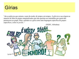 Gírias
“são as palavras que entram e saem da moda, de tempos em tempos. A gíria teve sua origem na
maneira de falar de grupos marginalizados que não queriam ser entendidos por quem não
pertencesse ao grupo. Hoje, entende-se a gíria como uma linguagem específica de grupos
específicos, como os jovens. ”
                                                           (NERY, Alfredina)
 