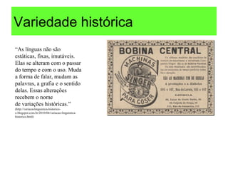 Variedade histórica
“As línguas não são
estáticas, fixas, imutáveis.
Elas se alteram com o passar
do tempo e com o uso. Muda
a forma de falar, mudam as
palavras, a grafia e o sentido
delas. Essas alterações
recebem o nome
de variações históricas.”
(http://variacaolinguistica-historico-
o.blogspot.com.br/2010/04/variacao-linguistica-
historico.html)
 