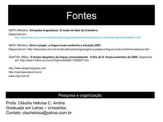Fontes
 NERY,Alfredina. Variações linguísticas: O modo de falar do brasileiro.
 Disponível em:.
     http://educacao.uol.com.br/disciplinas/portugues/variacoes-linguisticas-o-modo-de falar-do-brasileiro.htm

 NERY,Alfredina. Gíria e jargão: a língua muda conforme a situação,2007.
 Disponível em: http://educacao.uol.com.br/disciplinas/portugues/giria-e-jargao-a-lingua-muda-conforme-situacao.htm

 SANTOS, Milton. O tempo despótico da língua universalizante. Folha de S. Paulo,novembro de 2000. Disponível
    em: http://www1.folha.uol.com.br/fsp/mais/fs0511200007.htm

 http://www.teiaportuguesa.com
 http://cienciaecultura.bvs.br
 www.inep.com.br




                                          Pesquisa e organização
Profa. Cláudia Heloísa C. Andria
Graduada em Letras – Unisantos.
Contato: clauheloisa@yahoo.com.br
 