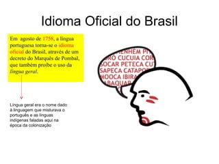 Idioma Oficial do Brasil
Em agosto de 1758, a língua
portuguesa torna-se o idioma
oficial do Brasil, através de um
decreto do Marquês de Pombal,
que também proíbe o uso da
língua geral.




Língua geral era o nome dado
à linguagem que misturava o
português e as línguas
indígenas faladas aqui na
época da colonização
 