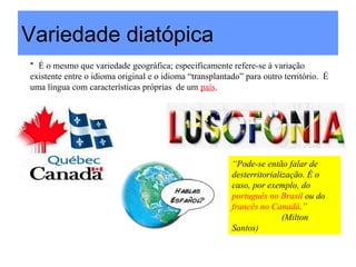 Variedade diatópica
* É o mesmo que variedade geográfica; especificamente refere-se à variação
existente entre o idioma original e o idioma “transplantado” para outro território. É
uma língua com características próprias de um país.




                                                         “Pode-se então falar de
                                                         desterritorialização. É o
                                                         caso, por exemplo, do
                                                         português no Brasil ou do
                                                         francês no Canadá.”
                                                                        (Milton
                                                         Santos)
 