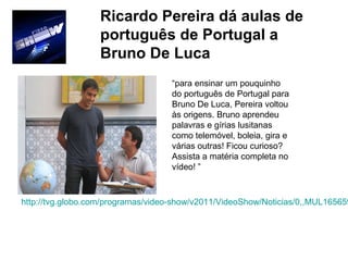 Ricardo Pereira dá aulas de
                  português de Portugal a
                  Bruno De Luca
                                    “para ensinar um pouquinho
                                    do português de Portugal para
                                    Bruno De Luca, Pereira voltou
                                    às origens. Bruno aprendeu
                                    palavras e gírias lusitanas
                                    como telemóvel, boleia, gira e
                                    várias outras! Ficou curioso?
                                    Assista a matéria completa no
                                    vídeo! ”



http://tvg.globo.com/programas/video-show/v2011/VideoShow/Noticias/0,,MUL165659
 