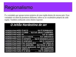 Regionalismo
É a variedade que agrupa termos próprios de uma região dentro do mesmo país. Essa
variedade vai além da pronúncia diferente; refere-se ao vocabulário próprio de cada
região. Também conhecido como dialeto regional.
 