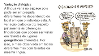 Variação diatópica
A língua varia no espaço pois
pode ser empregada
diferentemente dependendo do
local em que o indivíduo está. A
variação diatópica diz respeito
justamente às diferenças
linguísticas que podem ser vistas
em falantes de lugares
geográficos diferentes. Por
isso, é mais observada em locais
diferentes mas com falantes da
mesma língua.
 