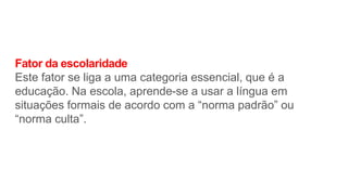 Fator da escolaridade
Este fator se liga a uma categoria essencial, que é a
educação. Na escola, aprende-se a usar a língua em
situações formais de acordo com a “norma padrão” ou
“norma culta”.
 