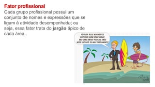 Fator profissional
Cada grupo profissional possui um
conjunto de nomes e expressões que se
ligam à atividade desempenhada; ou
seja, essa fator trata do jargão típico de
cada área..
 