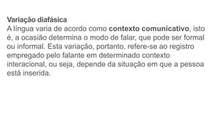 Variação diafásica
A língua varia de acordo como contexto comunicativo, isto
é, a ocasião determina o modo de falar, que pode ser formal
ou informal. Esta variação, portanto, refere-se ao registro
empregado pelo falante em determinado contexto
interacional, ou seja, depende da situação em que a pessoa
está inserida.
 
