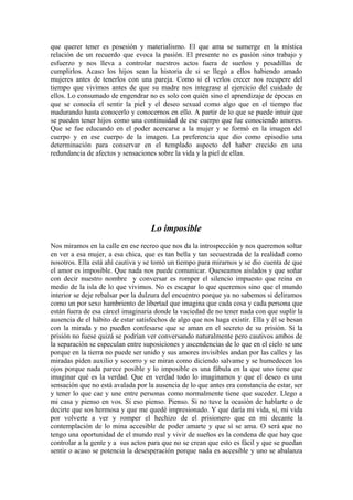 que querer tener es posesión y materialismo. El que ama se sumerge en la mística
relación de un recuerdo que evoca la pasión. El presente no es pasión sino trabajo y
esfuerzo y nos lleva a controlar nuestros actos fuera de sueños y pesadillas de
cumplirlos. Acaso los hijos sean la historia de si se llegó a ellos habiendo amado
mujeres antes de tenerlos con una pareja. Como si el verlos crecer nos recupere del
tiempo que vivimos antes de que su madre nos integrase al ejercicio del cuidado de
ellos. Lo consumado de engendrar no es solo con quién sino el aprendizaje de épocas en
que se conocía el sentir la piel y el deseo sexual como algo que en el tiempo fue
madurando hasta conocerlo y conocernos en ello. A partir de lo que se puede intuir que
se pueden tener hijos como una continuidad de ese cuerpo que fue conociendo amores.
Que se fue educando en el poder acercarse a la mujer y se formó en la imagen del
cuerpo y en ese cuerpo de la imagen. La preferencia que dio como episodio una
determinación para conservar en el templado aspecto del haber crecido en una
redundancia de afectos y sensaciones sobre la vida y la piel de ellas.

Lo imposible
Nos miramos en la calle en ese recreo que nos da la introspección y nos queremos soltar
en ver a esa mujer, a esa chica, que es tan bella y tan secuestrada de la realidad como
nosotros. Ella está ahí cautiva y se tomó un tiempo para mirarnos y se dio cuenta de que
el amor es imposible. Que nada nos puede comunicar. Queseamos aislados y que soñar
con decir nuestro nombre y conversar es romper el silencio impuesto que reina en
medio de la isla de lo que vivimos. No es escapar lo que queremos sino que el mundo
interior se deje rebalsar por la dulzura del encuentro porque ya no sabemos si deliramos
como un por sexo hambriento de libertad que imagina que cada cosa y cada persona que
están fuera de esa cárcel imaginaria donde la vaciedad de no tener nada con que suplir la
ausencia de el hábito de estar satisfechos de algo que nos haga existir. Ella y él se besan
con la mirada y no pueden confesarse que se aman en el secreto de su prisión. Si la
prisión no fuese quizá se podrían ver conversando naturalmente pero cautivos ambos de
la separación se especulan entre suposiciones y ascendencias de lo que en el cielo se une
porque en la tierra no puede ser unido y sus amores invisibles andan por las calles y las
miradas piden auxilio y socorro y se miran como diciendo salvame y se humedecen los
ojos porque nada parece posible y lo imposible es una fábula en la que uno tiene que
imaginar qué es la verdad. Que en verdad todo lo imaginamos y que el deseo es una
sensación que no está avalada por la ausencia de lo que antes era constancia de estar, ser
y tener lo que cae y une entre personas como normalmente tiene que suceder. Llego a
mi casa y pienso en vos. Si eso pienso. Pienso. Si no tuve la ocasión de hablarte o de
decirte que sos hermosa y que me quedé impresionado. Y que daría mi vida, sí, mi vida
por volverte a ver y romper el hechizo de el prisionero que en mi decante la
contemplación de lo mina accesible de poder amarte y que sí se ama. O será que no
tengo una oportunidad de el mundo real y vivir de sueños es la condena de que hay que
controlar a la gente y a sus actos para que no se crean que esto es fácil y que se puedan
sentir o acaso se potencia la desesperación porque nada es accesible y uno se abalanza

 