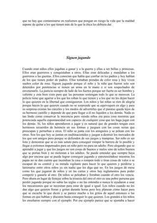 que no hay que contaminarse en realismos que pongan en riesgo la vida que la maldad
supone de quitar a los que tienen más de lo que la ética les debiera dar.

Siguen jugando
Cuando eran niños ellos jugaban a ganar y a la guerra y ellas a ser bellas y princesas.
Ellos eran guerreros y conquistaban a otros. Ellas eran delicadas y mandaban a los
guerreros a las guerras. Ellos conocían que había que confiar en los padres y hoy hablan
de los que tienen poder de padres. Ellas tomaban prendas de color rosa y hoy viven
sueños color de rosa. Siguen jugando porque el niño y la niña que fueron solo son
detenidos por penitencias si tienen un arma en la mano o si son sospechados de
envenenarlo. La justicia siempre de lado de los fuertes porque ser fuerte es ser hombre y
valiente y esta bien visto para que las personas sostengan todo lo que se merecen. La
policía tiene que agarrar a los que les roban lo que tienen y a los que no les dejan hacer
lo que quieren en la libertad que consiguieron. Los niños y las niñas se ríen de alegría
porque hacen lo que quieren cuando no se sorprende que se equivoquen en algo y para
su sorpresa existan las cárceles y los modos de advertirles que el paraíso queda lejos de
su hermoso castillo y depende de que para llegar a él no liquiden a los demás. Nada es
tan lindo como conservar la inocencia pero siendo niños era poca cosa mientras que
potenciada aquella espontaneidad son capaces de cualquier cosa que les haga jugar con
los demás. Sí, los niños aprendieron a jugar y es natural que de grandes tengan esos
hermosos recuerdos de herencia en sus formas y jueguen con las cosas serias que
preocupan y perturban a otros. El niño se junta con los amiguitos y se pelean con los
otros. Son los que hoy se juntan en multinacionales y juegan a destruir los mercados de
los que son amigos pero porque se defienden de sus juegos y trampitas. Ser niño es ser
listo y demostrar que se es más astuto para conseguir romper la barrera de lo posible y
llegar a extremos impensados para un niño pero no para un adulto. Pero alegando que se
aprendió a jugar y que los juegos no son cosas de buenos y malos sino de niños buenos
que se portan bien y no molestan a los adultos. Se puede entender que siempre haya
algo por encima que se puede lograr conseguir jugando y entreteniéndose mientras los
papás no se dan cuenta que incendian la casa o rompen todo o tiran cosas de valor o se
escapan de su control y su mirada vigilante para hacer lo que quieren y perderse y
lastimarse entre otros niños ya sin nadie que les diga que no. En los juegos de mesa
como los que jugaron de niños y en las cartas y otros hay reglamentos para poder
competir y ganarle al otro. De niños se peleaban y lloraban cuando el otro los vencía.
Pero ahora en lugar de festejar sobre la tristeza del otro el otro es una pobre persona que
perdió jugando porque no sabía las reglas o no las entendía o nunca le ayudaron a usar
los mecanismos que se necesitan para estar de igual a igual. Los niños cuando no les
dan algo que quieren lloran y gritan durante horas pero hoy planean cómo hacer para
que se escuche lo que dicen y se parece mucho a los gritos de aquel entonces o las
formas en que hablan y discuten hasta conseguir lo que quieren. Los grandes a los niños
les enseñaron siempre con el ejemplo. Por ese ejemplo parece que se ajustaba a hacer

 