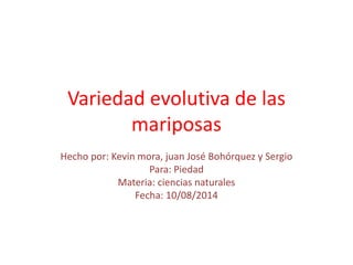 Variedad evolutiva de las 
mariposas 
Hecho por: Kevin mora, juan José Bohórquez y Sergio 
Para: Piedad 
Materia: ciencias naturales 
Fecha: 10/08/2014 
 