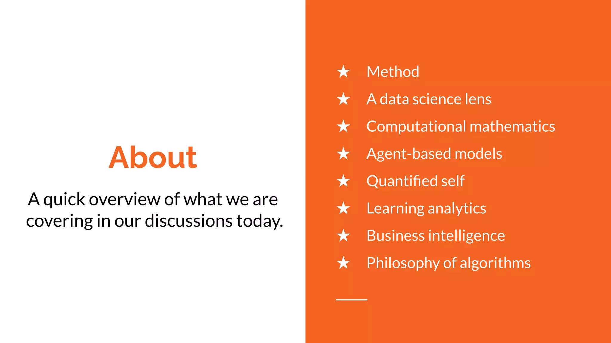 About
A quick overview of what we are
covering in our discussions today.
★ Method
★ A data science lens
★ Computational mathematics
★ Agent-based models
★ Quantiﬁed self
★ Learning analytics
★ Business intelligence
★ Philosophy of algorithms
 