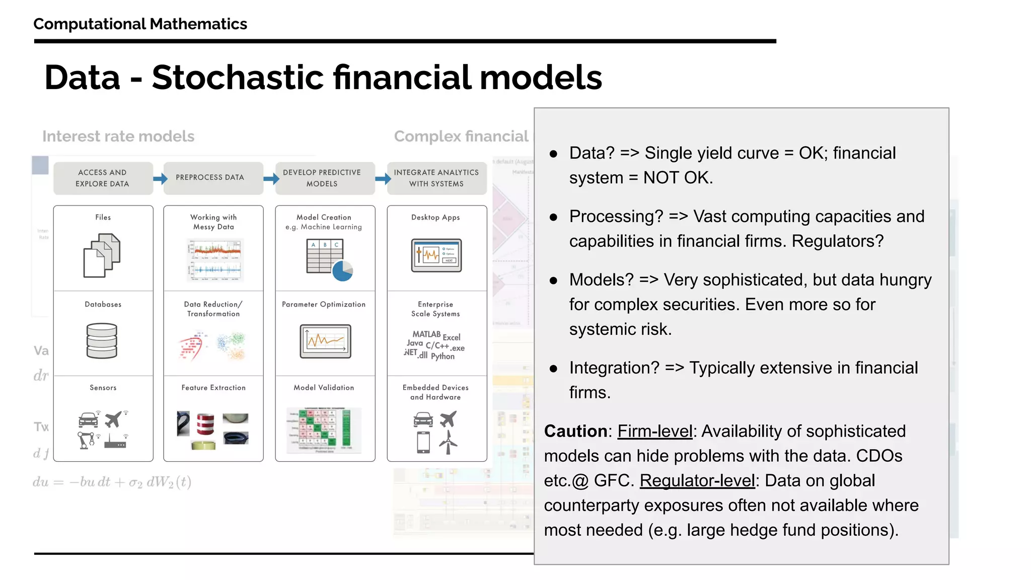 Data - Stochastic ﬁnancial models
Computational Mathematics
● Data? => Single yield curve = OK; financial
system = NOT OK.
● Processing? => Vast computing capacities and
capabilities in financial firms. Regulators?
● Models? => Very sophisticated, but data hungry
for complex securities. Even more so for
systemic risk.
● Integration? => Typically extensive in financial
firms.
Caution: Firm-level: Availability of sophisticated
models can hide problems with the data. CDOs
etc.@ GFC. Regulator-level: Data on global
counterparty exposures often not available where
most needed (e.g. large hedge fund positions).
 