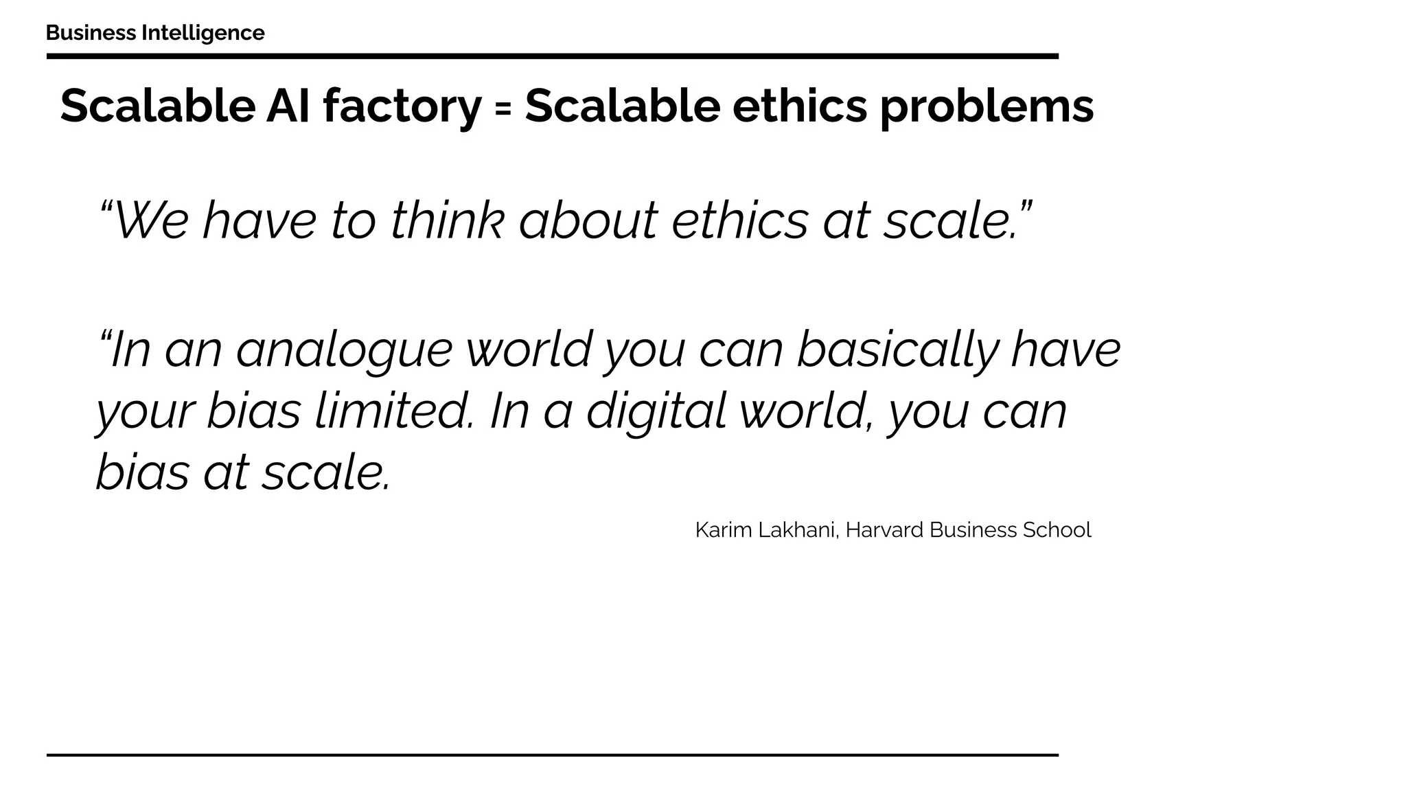 Scalable AI factory = Scalable ethics problems
Business Intelligence
“In an analogue world you can basically have
your bias limited. In a digital world, you can
bias at scale.
“We have to think about ethics at scale.”
Karim Lakhani, Harvard Business School
 