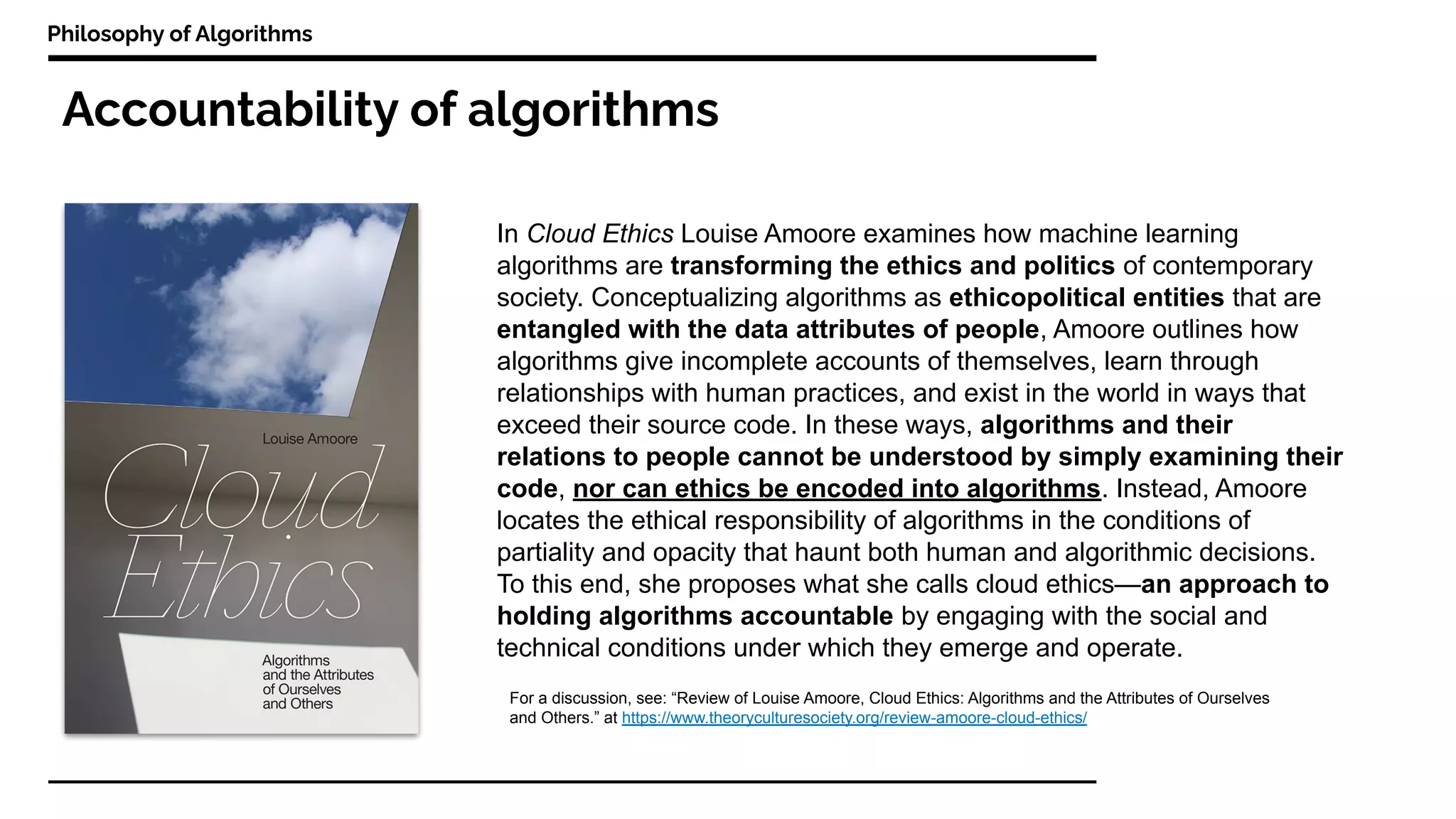 Accountability of algorithms
Philosophy of Algorithms
In Cloud Ethics Louise Amoore examines how machine learning
algorithms are transforming the ethics and politics of contemporary
society. Conceptualizing algorithms as ethicopolitical entities that are
entangled with the data attributes of people, Amoore outlines how
algorithms give incomplete accounts of themselves, learn through
relationships with human practices, and exist in the world in ways that
exceed their source code. In these ways, algorithms and their
relations to people cannot be understood by simply examining their
code, nor can ethics be encoded into algorithms. Instead, Amoore
locates the ethical responsibility of algorithms in the conditions of
partiality and opacity that haunt both human and algorithmic decisions.
To this end, she proposes what she calls cloud ethics—an approach to
holding algorithms accountable by engaging with the social and
technical conditions under which they emerge and operate.
For a discussion, see: “Review of Louise Amoore, Cloud Ethics: Algorithms and the Attributes of Ourselves
and Others.” at https://www.theoryculturesociety.org/review-amoore-cloud-ethics/
 