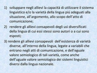1) sviluppare negli allievi la capacità di utilizzare il sistema
linguistico e/o la varietà della lingua piú adeguati alla
situazione, all’argomento, allo scopo dell’atto di
comunicazione;
2) rendere gli allievi consapevoli degli usi diversificati
della lingua di cui essi stessi sono autori o a cui sono
esposti;
3) rendere gli allievi consapevoli dell’esistenza di varietà
diverse, all’interno della lingua, legate a variabili che
entrano negli atti di comunicazione, e dell’eguale
valore semiologico di tali varietà, come anche
dell’uguale valore semiologico dei sistemi linguistici
diversi dalla lingua nazionale.
 